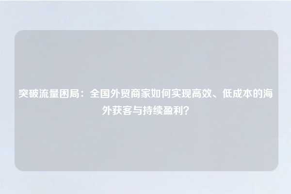 突破流量困局：全国外贸商家如何实现高效、低成本的海外获客与持续盈利？