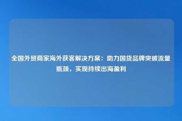 全国外贸商家海外获客解决方案:助力国货品牌突破流量瓶颈,实现持续出海盈利