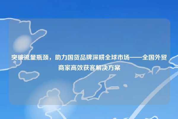 突破流量瓶颈,助力国货品牌深耕全球市场——全国外贸商家高效获客解决方案