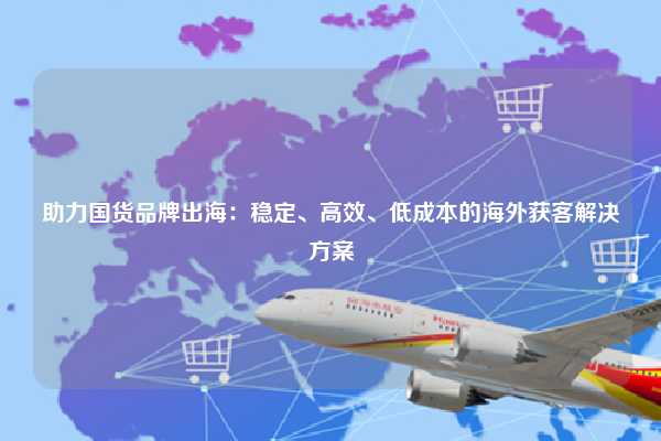 助力国货品牌出海:稳定、高效、低成本的海外获客解决方案