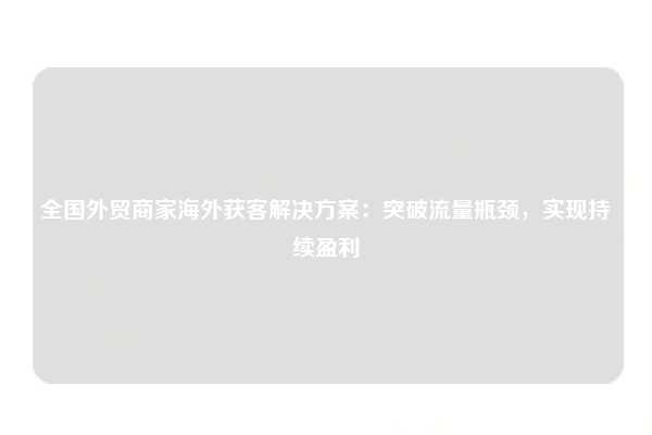 全国外贸商家海外获客解决方案:突破流量瓶颈,实现持续盈利