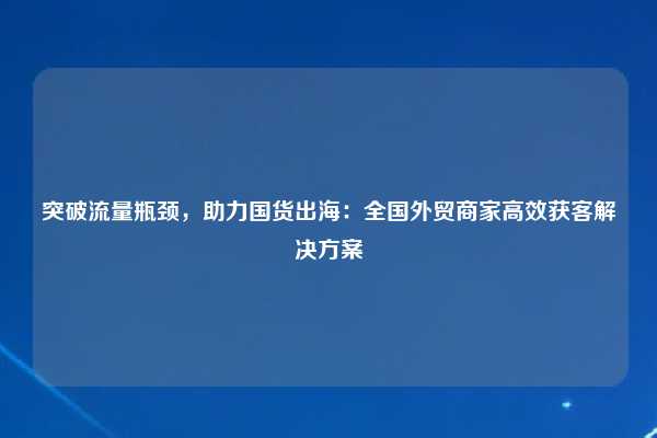 突破流量瓶颈，助力国货出海：全国外贸商家高效获客解决方案