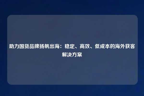 助力国货品牌扬帆出海:稳定、高效、低成本的海外获客解决方案