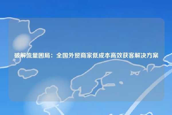 破解流量困局：全国外贸商家低成本高效获客解决方案