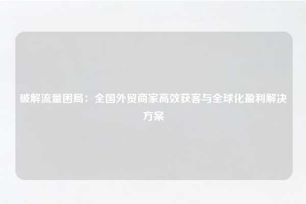 破解流量困局:全国外贸商家高效获客与全球化盈利解决方案