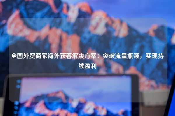 全国外贸商家海外获客解决方案:突破流量瓶颈,实现持续盈利