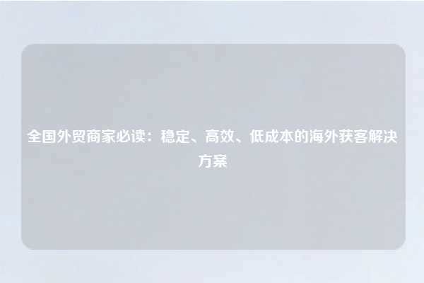 全国外贸商家必读:稳定、高效、低成本的海外获客解决方案