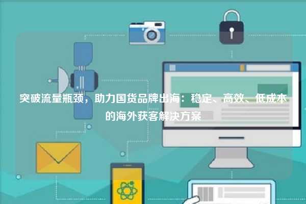 突破流量瓶颈,助力国货品牌出海:稳定、高效、低成本的海外获客解决方案