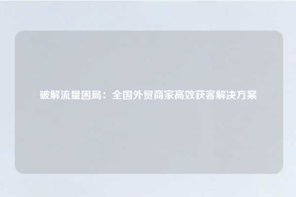 破解流量困局:全国外贸商家高效获客解决方案