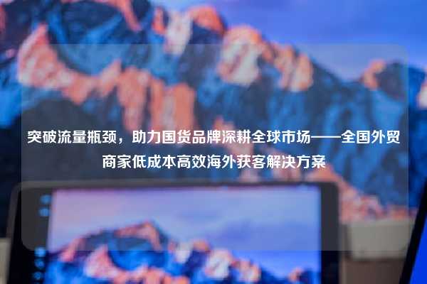 突破流量瓶颈,助力国货品牌深耕全球市场——全国外贸商家低成本高效海外获客解决方案