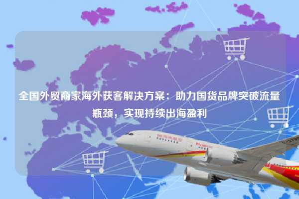 全国外贸商家海外获客解决方案：助力国货品牌突破流量瓶颈，实现持续出海盈利
