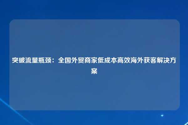 突破流量瓶颈:全国外贸商家低成本高效海外获客解决方案