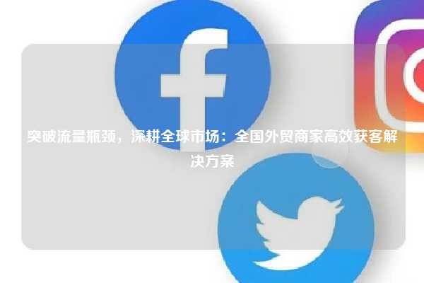 突破流量瓶颈,深耕全球市场:全国外贸商家高效获客解决方案