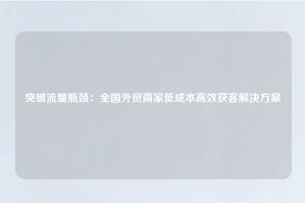 突破流量瓶颈：全国外贸商家低成本高效获客解决方案