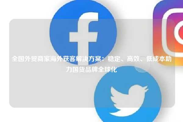 全国外贸商家海外获客解决方案：稳定、高效、低成本助力国货品牌全球化