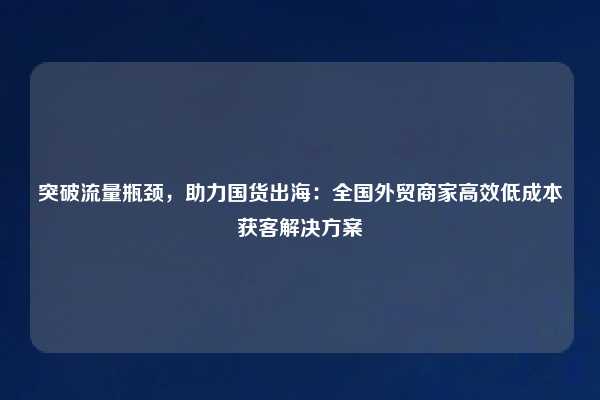 突破流量瓶颈，助力国货出海：全国外贸商家高效低成本获客解决方案