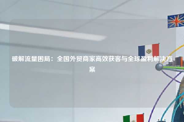 破解流量困局：全国外贸商家高效获客与全球盈利解决方案