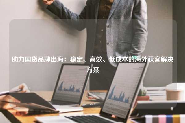 助力国货品牌出海：稳定、高效、低成本的海外获客解决方案