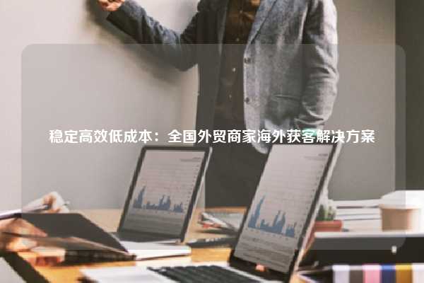 稳定高效低成本:全国外贸商家海外获客解决方案