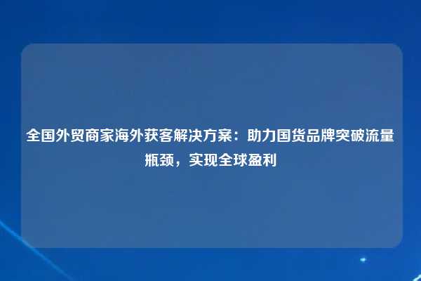 全国外贸商家海外获客解决方案：助力国货品牌突破流量瓶颈，实现全球盈利