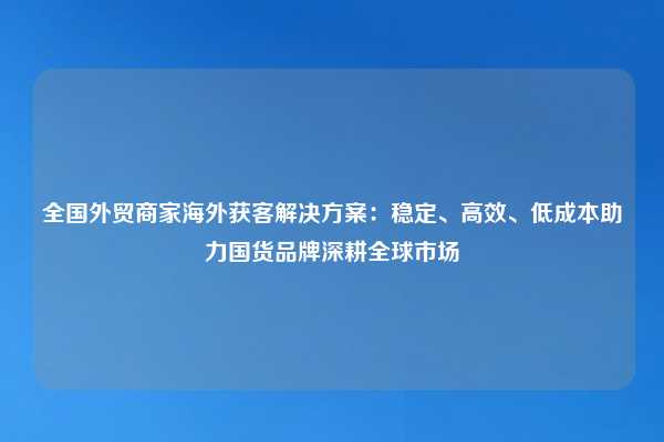 全国外贸商家海外获客解决方案:稳定、高效、低成本助力国货品牌深耕全球市场