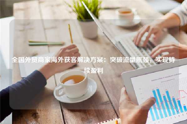 全国外贸商家海外获客解决方案:突破流量瓶颈,实现持续盈利