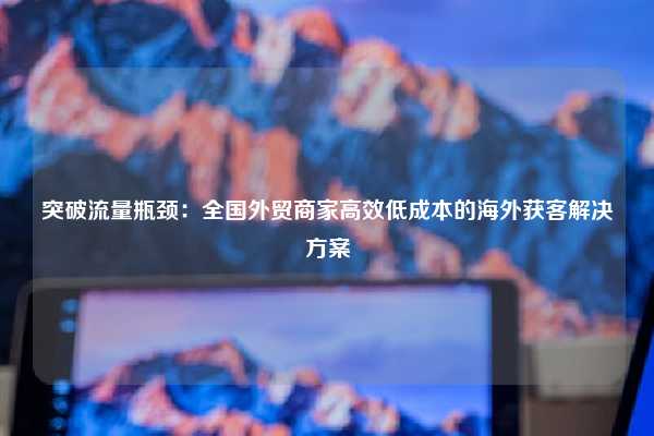 突破流量瓶颈:全国外贸商家高效低成本的海外获客解决方案