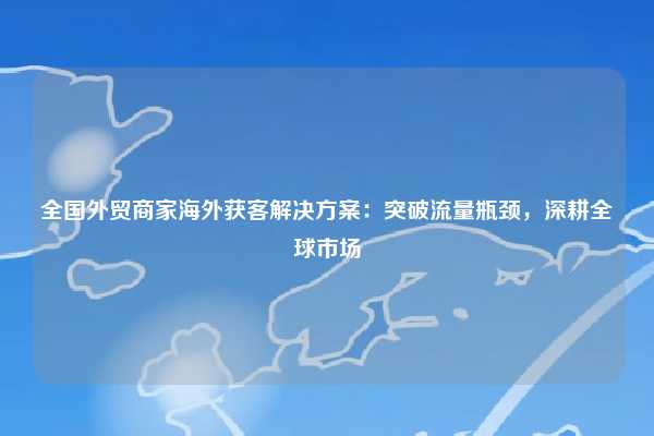 全国外贸商家海外获客解决方案:突破流量瓶颈,深耕全球市场