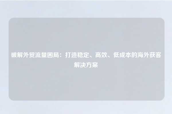 破解外贸流量困局:打造稳定、高效、低成本的海外获客解决方案
