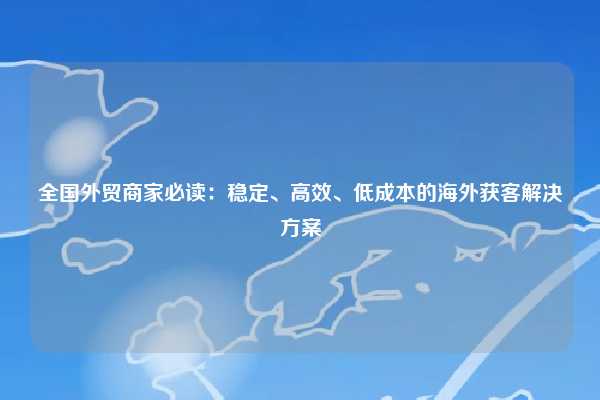全国外贸商家必读：稳定、高效、低成本的海外获客解决方案