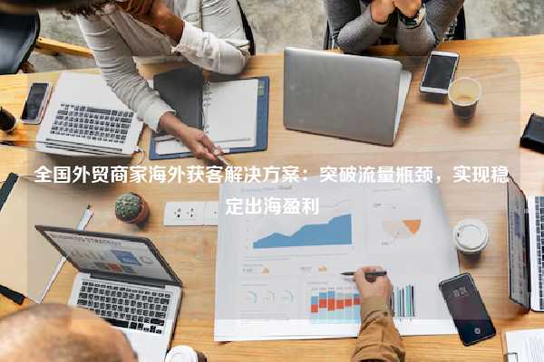 全国外贸商家海外获客解决方案:突破流量瓶颈,实现稳定出海盈利