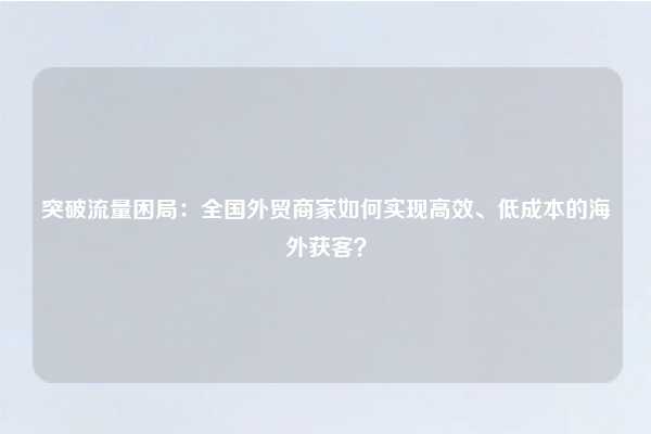 突破流量困局:全国外贸商家如何实现高效、低成本的海外获客?