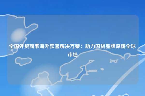 全国外贸商家海外获客解决方案：助力国货品牌深耕全球市场