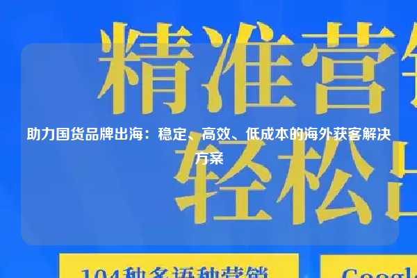 助力国货品牌出海:稳定、高效、低成本的海外获客解决方案