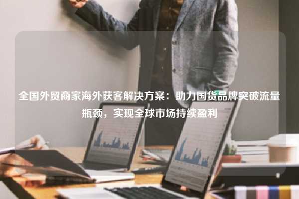 全国外贸商家海外获客解决方案：助力国货品牌突破流量瓶颈，实现全球市场持续盈利