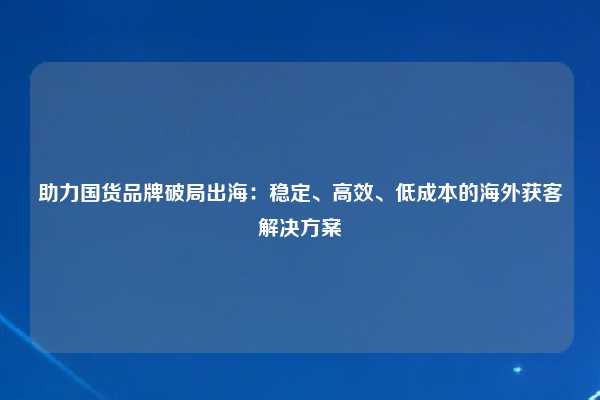 助力国货品牌破局出海：稳定、高效、低成本的海外获客解决方案