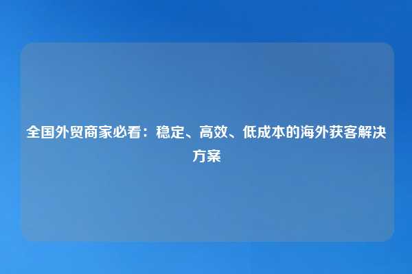 全国外贸商家必看：稳定、高效、低成本的海外获客解决方案