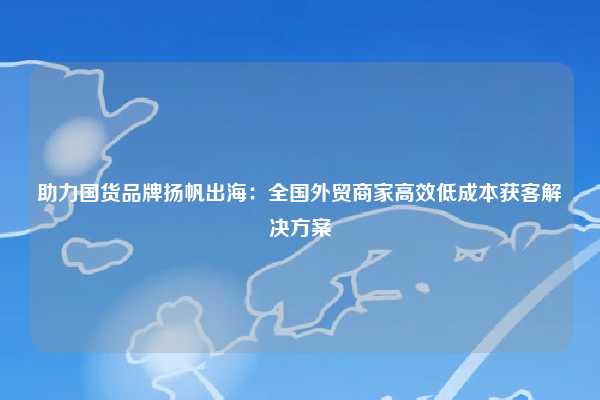 助力国货品牌扬帆出海：全国外贸商家高效低成本获客解决方案