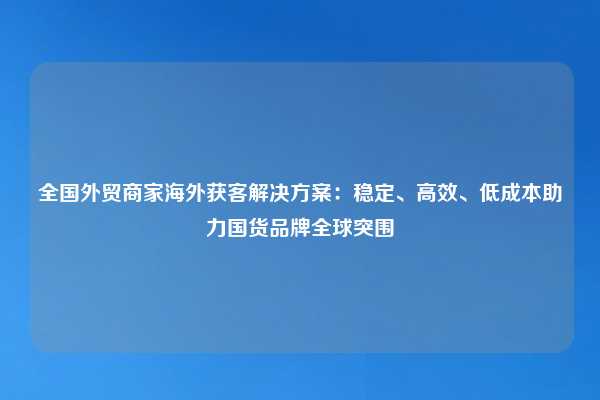 全国外贸商家海外获客解决方案：稳定、高效、低成本助力国货品牌全球突围