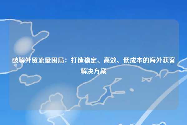 破解外贸流量困局：打造稳定、高效、低成本的海外获客解决方案