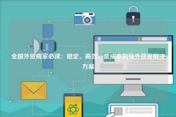 全国外贸商家必读：稳定、高效、低成本的海外获客解决方案