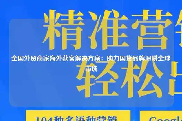 全国外贸商家海外获客解决方案：助力国货品牌深耕全球市场