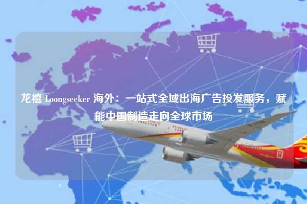 龙禧 Loongseeker 海外：一站式全域出海广告投发服务，赋能中国制造走向全球市场