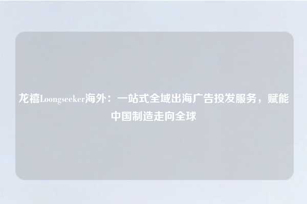 龙禧Loongseeker海外：一站式全域出海广告投发服务，赋能中国制造走向全球