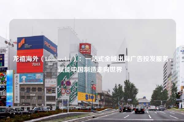 龙禧海外（Loongseeker）：一站式全域出海广告投发服务，赋能中国制造走向世界  