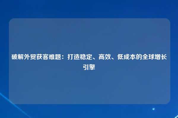 破解外贸获客难题：打造稳定、高效、低成本的全球增长引擎