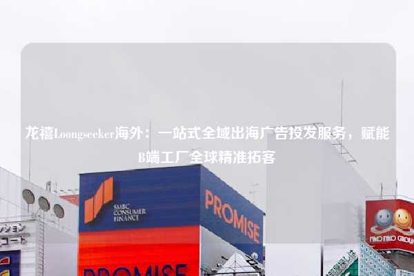 龙禧Loongseeker海外：一站式全域出海广告投发服务，赋能B端工厂全球精准拓客