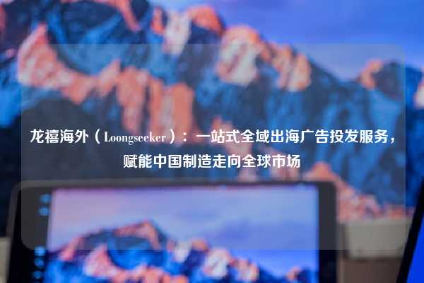 龙禧海外（Loongseeker）：一站式全域出海广告投发服务，赋能中国制造走向全球市场