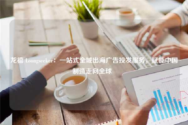 龙禧 Loongseeker：一站式全域出海广告投发服务，赋能中国制造走向全球  