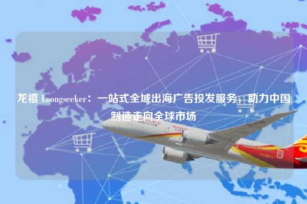龙禧 Loongseeker：一站式全域出海广告投发服务，助力中国制造走向全球市场